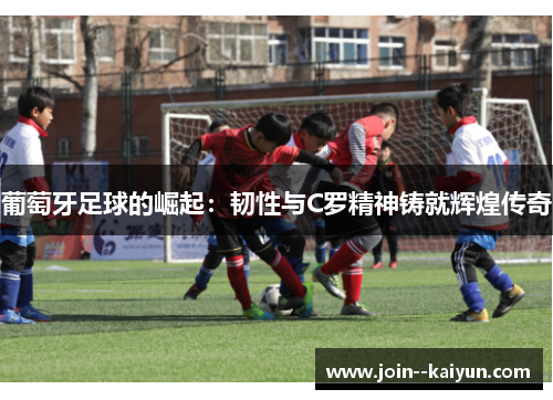 葡萄牙足球的崛起:韧性与C罗精神铸就辉煌传奇 葡萄牙足球的崛起:韧性与C罗精神铸就辉煌传奇