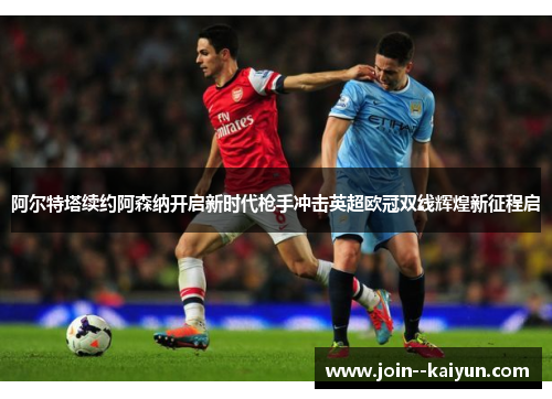 阿尔特塔续约阿森纳开启新时代枪手冲击英超欧冠双线辉煌新征程启
