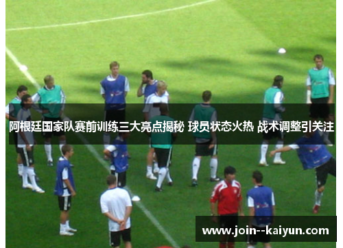 阿根廷国家队赛前训练三大亮点揭秘 球员状态火热 战术调整引关注