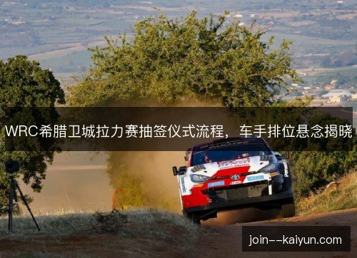 WRC希腊卫城拉力赛抽签仪式流程，车手排位悬念揭晓